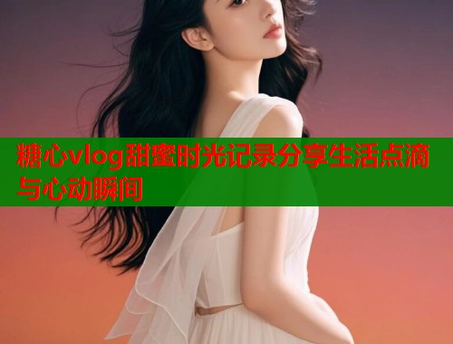 糖心vlog甜蜜时光记录分享生活点滴与心动瞬间  第2张