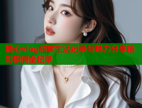 糖心vlog甜蜜生活记录与魅力分享精彩瞬间全纪录  第1张