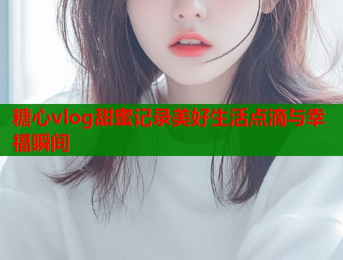 糖心vlog甜蜜记录美好生活点滴与幸福瞬间  第1张