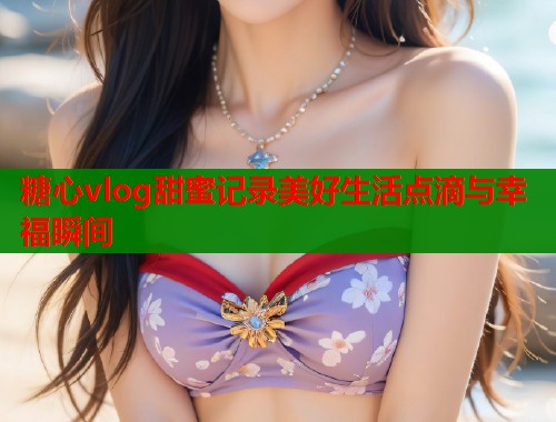 糖心vlog甜蜜记录美好生活点滴与幸福瞬间  第2张