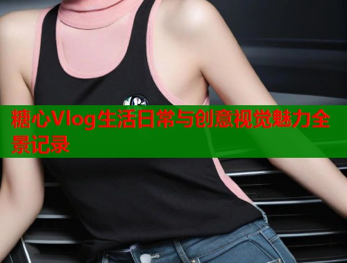 糖心Vlog生活日常与创意视觉魅力全景记录  第1张