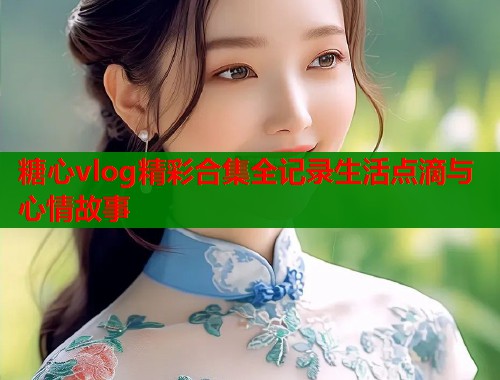 糖心vlog精彩合集全记录生活点滴与心情故事  第1张