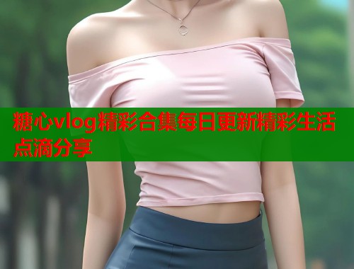 糖心vlog精彩合集每日更新精彩生活点滴分享  第1张