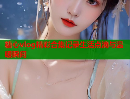 糖心vlog精彩合集记录生活点滴与温暖瞬间  第1张