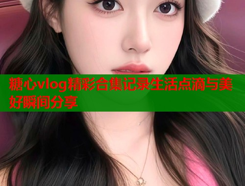 糖心vlog精彩合集记录生活点滴与美好瞬间分享  第2张