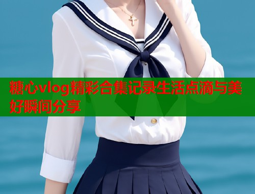 糖心vlog精彩合集记录生活点滴与美好瞬间分享  第1张
