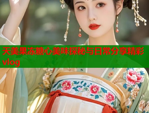 天美果冻糖心美味探秘与日常分享精彩vlog  第1张