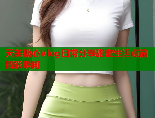 天美糖心Vlog日常分享甜蜜生活点滴精彩瞬间  第1张