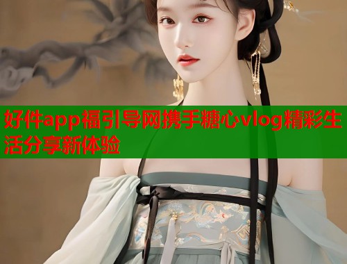 好件app福引导网携手糖心vlog精彩生活分享新体验  第1张