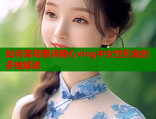 如何客观看待糖心vlog中女性形象的多维解读  第1张