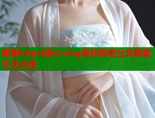 娜娜taipei糖心vlog带你探索台北甜蜜生活点滴  第1张