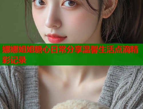 娜娜姐姐糖心日常分享温馨生活点滴精彩记录  第1张