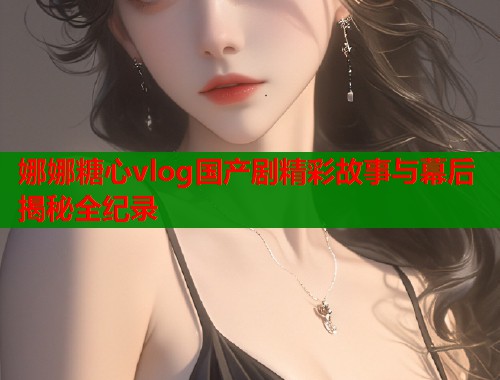 娜娜糖心vlog国产剧精彩故事与幕后揭秘全纪录  第1张
