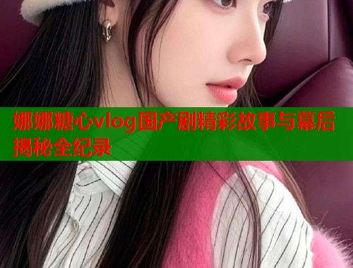 娜娜糖心vlog国产剧精彩故事与幕后揭秘全纪录  第2张