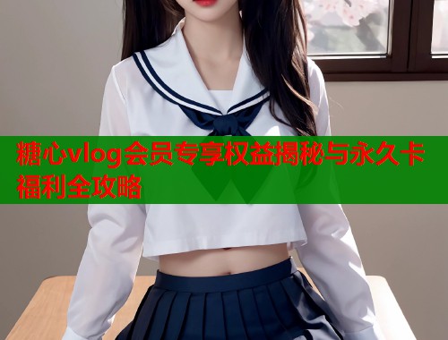 糖心vlog会员专享权益揭秘与永久卡福利全攻略  第1张