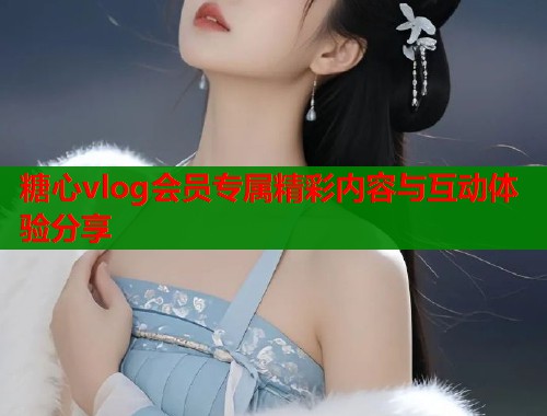 糖心vlog会员专属精彩内容与互动体验分享  第2张