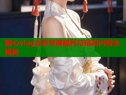 糖心vlog会员专属福利与精彩内容全揭秘  第1张