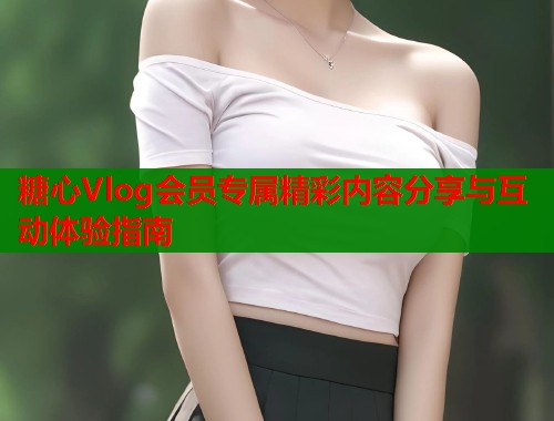 糖心Vlog会员专属精彩内容分享与互动体验指南  第1张